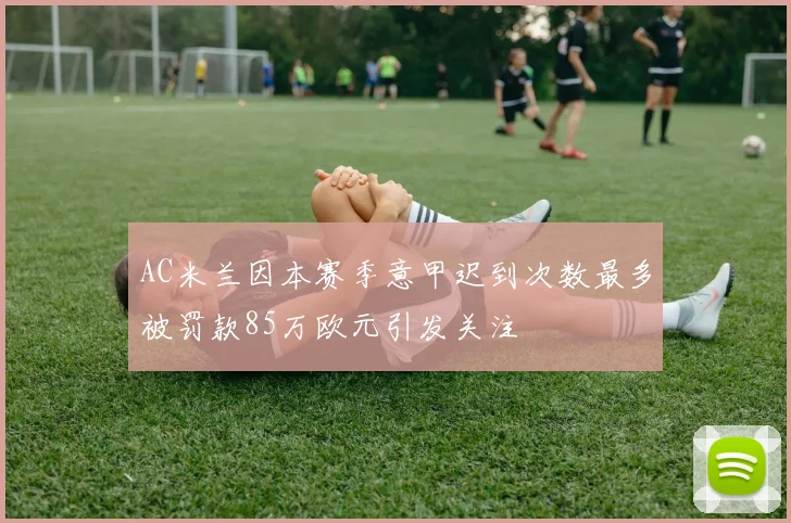 AC米兰因本赛季意甲迟到次数最多被罚款85万欧元引发关注