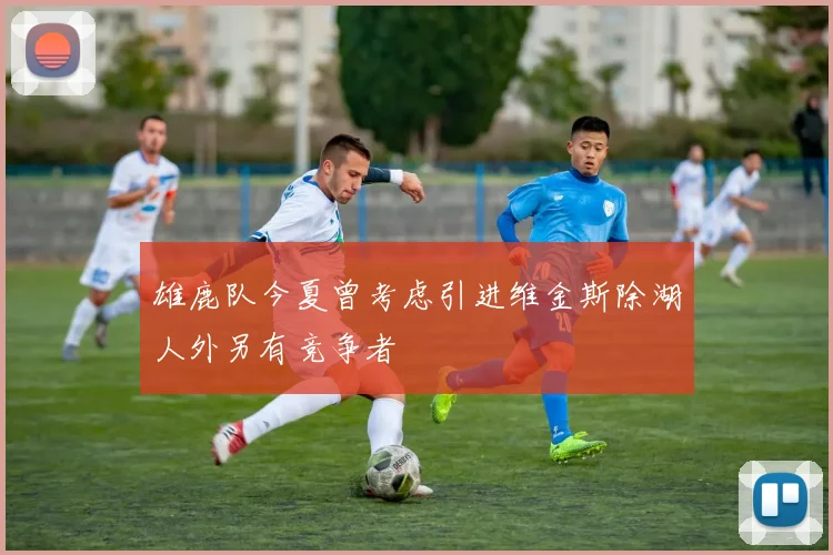 雄鹿队今夏曾考虑引进维金斯除湖人外另有竞争者
