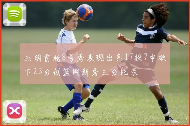 杰明首轮8号秀表现出色17投7中砍下23分创篮网新秀三分纪录