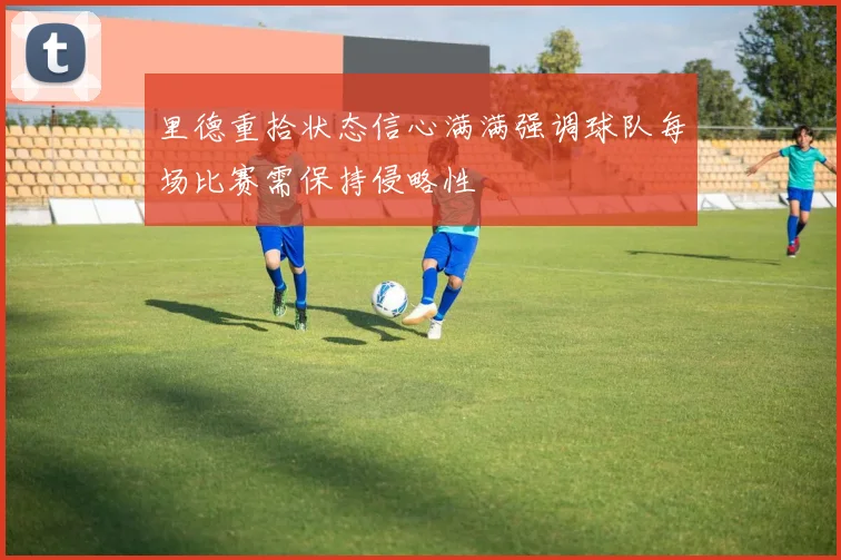 里德重拾状态信心满满强调球队每场比赛需保持侵略性