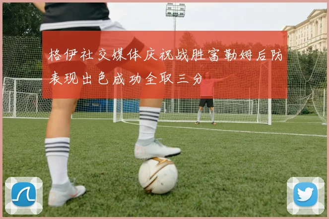 格伊社交媒体庆祝战胜富勒姆后防表现出色成功全取三分