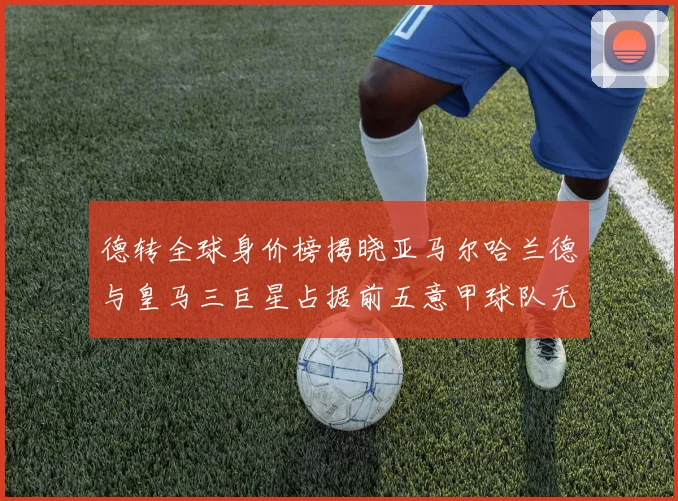 德转全球身价榜揭晓亚马尔哈兰德与皇马三巨星占据前五意甲球队无缘前二十