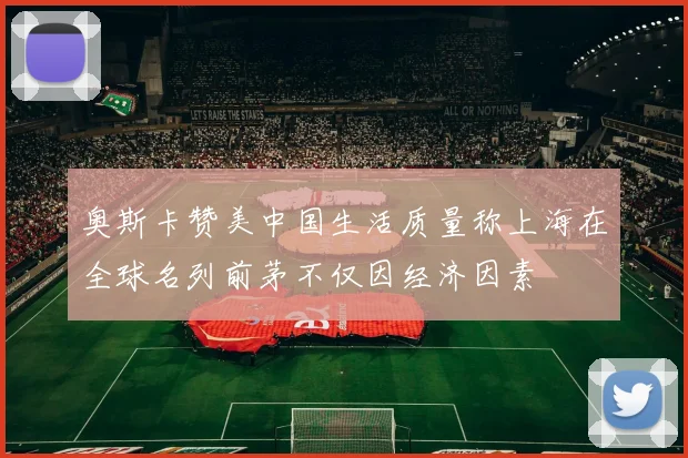 奥斯卡赞美中国生活质量称上海在全球名列前茅不仅因经济因素