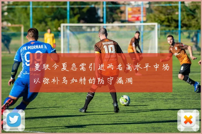 曼联今夏急需引进两名高水平中场以弥补乌加特的防守漏洞