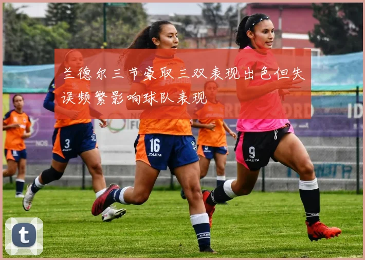 兰德尔三节豪取三双表现出色但失误频繁影响球队表现