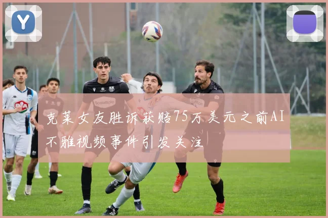 克莱女友胜诉获赔75万美元之前AI不雅视频事件引发关注