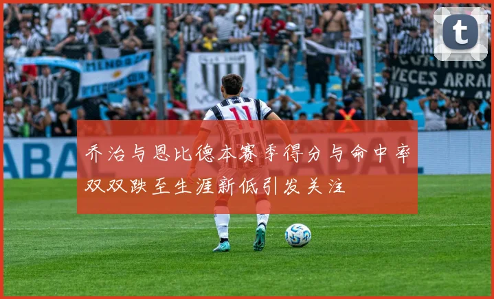 乔治与恩比德本赛季得分与命中率双双跌至生涯新低引发关注