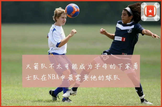 火箭队不太可能成为字母的下家勇士队在NBA中最需要他的球队