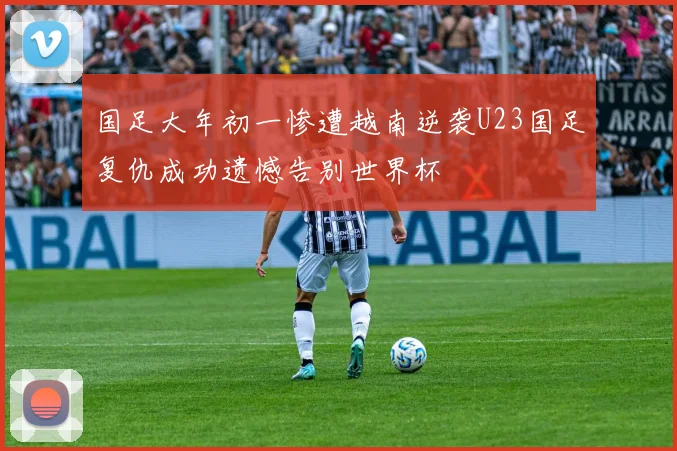国足大年初一惨遭越南逆袭U23国足复仇成功遗憾告别世界杯