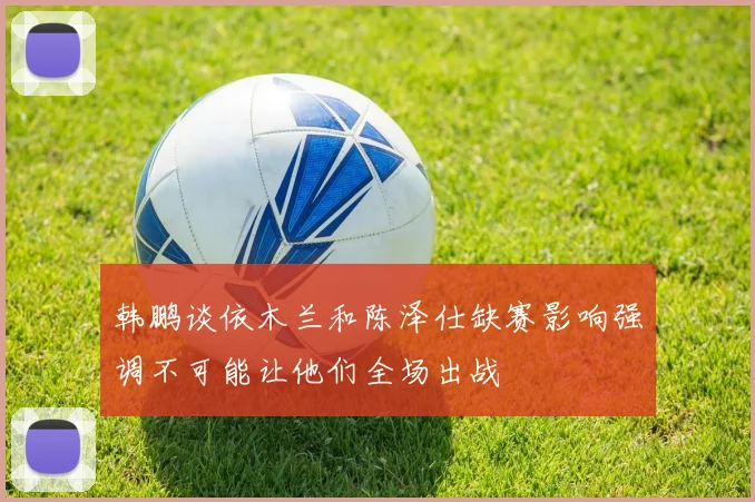 韩鹏谈依木兰和陈泽仕缺赛影响强调不可能让他们全场出战