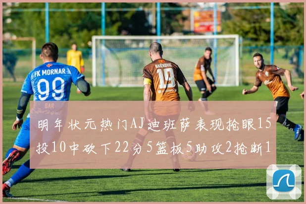 明年状元热门AJ迪班萨表现抢眼15投10中砍下22分5篮板5助攻2抢断1盖帽