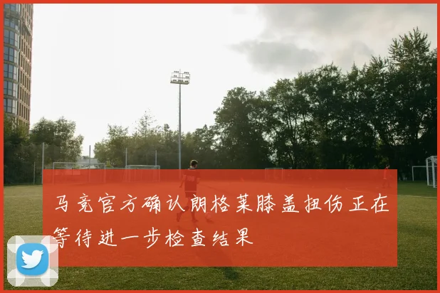 马竞官方确认朗格莱膝盖扭伤正在等待进一步检查结果