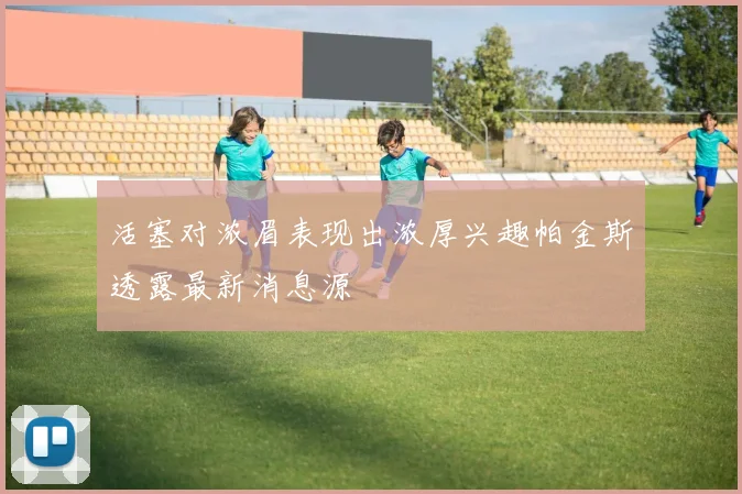 活塞对浓眉表现出浓厚兴趣帕金斯透露最新消息源