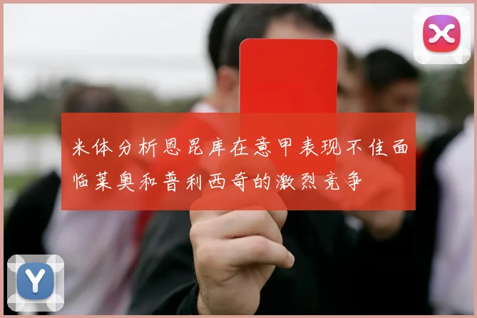 米体分析恩昆库在意甲表现不佳面临莱奥和普利西奇的激烈竞争