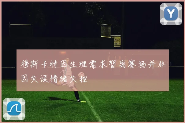 穆斯卡特因生理需求暂离赛场并非因失误情绪失控