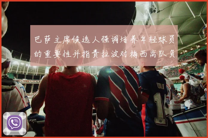 巴萨主席候选人强调培养年轻球员的重要性并指责拉波对梅西离队负责