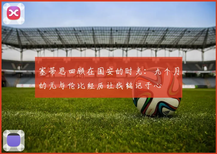 塞蒂恩回顾在国安的时光：九个月的无与伦比经历让我铭记于心