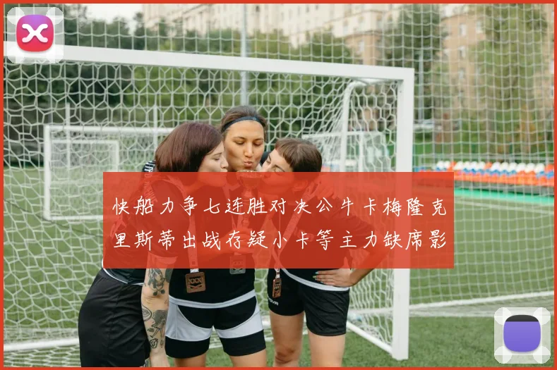 快船力争七连胜对决公牛卡梅隆克里斯蒂出战存疑小卡等主力缺席影响比赛走势