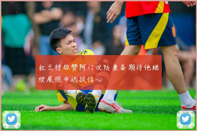 杜兰特称赞阿门攻防兼备期待他继续展现中远投信心