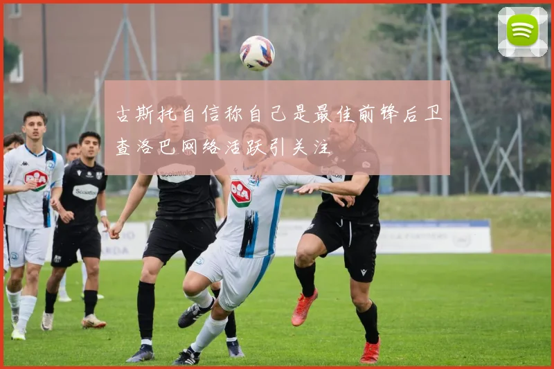 古斯托自信称自己是最佳前锋后卫查洛巴网络活跃引关注