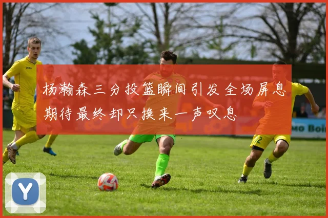 杨瀚森三分投篮瞬间引发全场屏息期待最终却只换来一声叹息