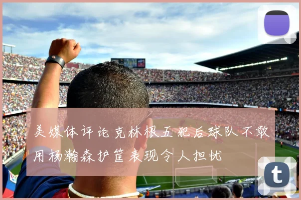 美媒体评论克林根五犯后球队不敢用杨瀚森护筐表现令人担忧