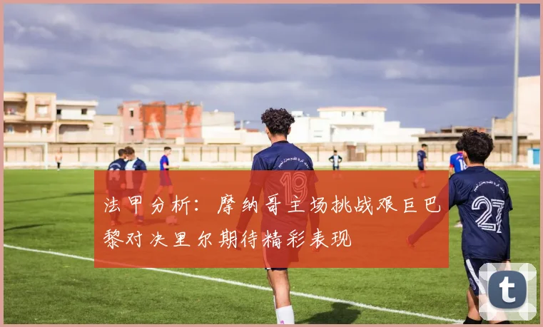 法甲分析：摩纳哥主场挑战艰巨巴黎对决里尔期待精彩表现