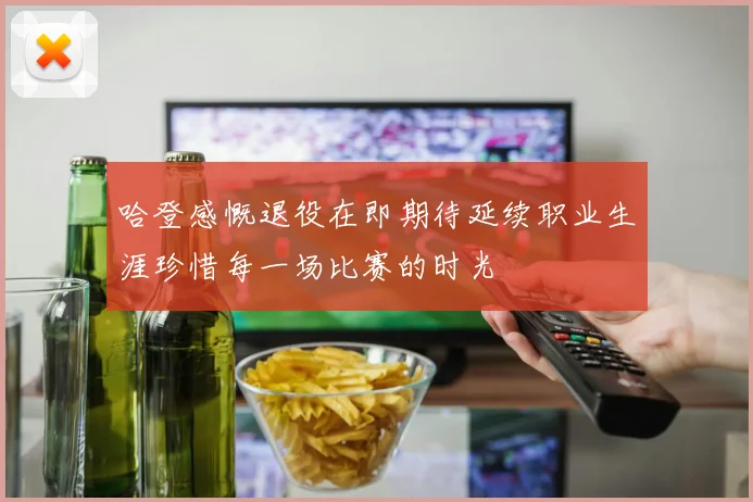 哈登感慨退役在即期待延续职业生涯珍惜每一场比赛的时光