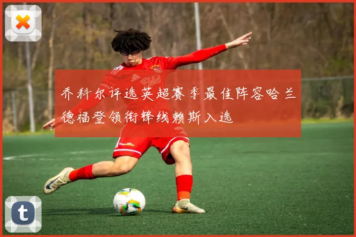 乔科尔评选英超赛季最佳阵容哈兰德福登领衔锋线赖斯入选