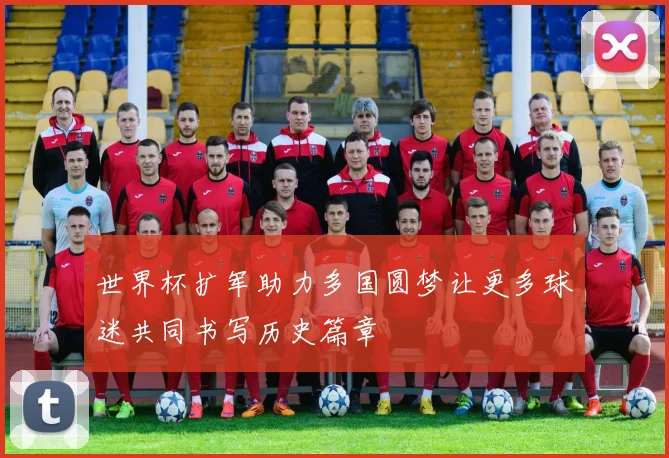 世界杯扩军助力多国圆梦让更多球迷共同书写历史篇章