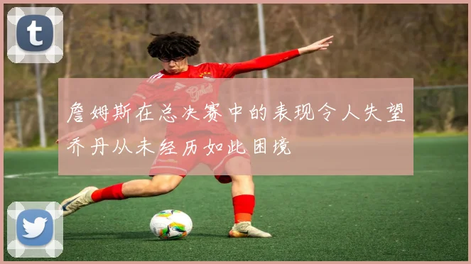 詹姆斯在总决赛中的表现令人失望乔丹从未经历如此困境