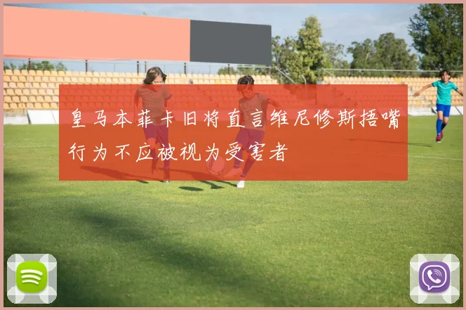 皇马本菲卡旧将直言维尼修斯捂嘴行为不应被视为受害者