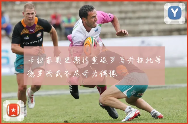 卡拉菲奥里期待重返罗马并称托蒂德罗西武齐尼奇为偶像