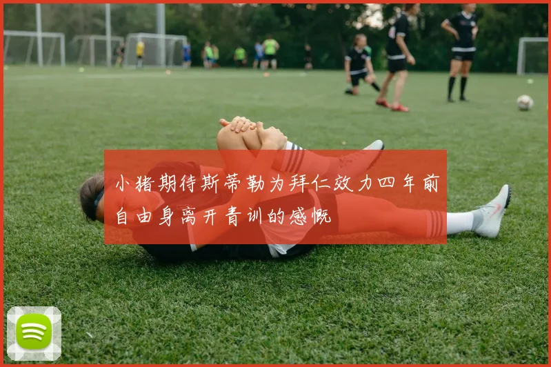 小猪期待斯蒂勒为拜仁效力四年前自由身离开青训的感慨